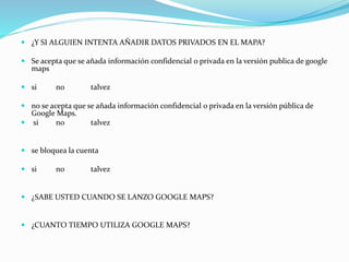  ¿Y SI ALGUIEN INTENTA AÑADIR DATOS PRIVADOS EN EL MAPA?
 Se acepta que se añada información confidencial o privada en la versión publica de google
maps
 si no talvez
 no se acepta que se añada información confidencial o privada en la versión pública de
Google Maps.
 si no talvez
 se bloquea la cuenta
 si no talvez
 ¿SABE USTED CUANDO SE LANZO GOOGLE MAPS?
 ¿CUANTO TIEMPO UTILIZA GOOGLE MAPS?
 