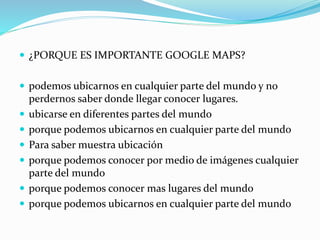  ¿PORQUE ES IMPORTANTE GOOGLE MAPS?
 podemos ubicarnos en cualquier parte del mundo y no
perdernos saber donde llegar conocer lugares.
 ubicarse en diferentes partes del mundo
 porque podemos ubicarnos en cualquier parte del mundo
 Para saber muestra ubicación
 porque podemos conocer por medio de imágenes cualquier
parte del mundo
 porque podemos conocer mas lugares del mundo
 porque podemos ubicarnos en cualquier parte del mundo
 