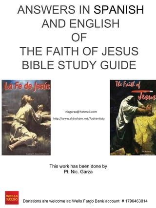 ANSWERS IN SPANISH 
AND ENGLISH 
OF 
THE FAITH OF JESUS 
BIBLE STUDY GUIDE 
This work has been done by 
Pt. Nic. Garza 
Donations are welcome at: Wells Fargo Bank account # 1796463014 
 