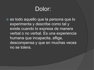 Dolor:
   es todo aquello que la persona que lo
    experimenta y describe como tal y
    existe cuando lo expresa de manera
    verbal o no verbal. Es una experiencia
    humana que incapacita, aflige,
    descompensa y que en muchas veces
    no se tolera.
 