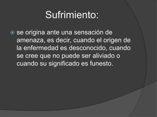 Sufrimiento:
   se origina ante una sensación de
    amenaza, es decir, cuando el origen de
    la enfermedad es desconocido, cuando
    se cree que no puede ser aliviado o
    cuando su significado es funesto.
 