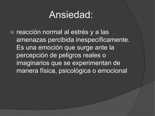 Ansiedad:
   reacción normal al estrés y a las
    amenazas percibida inespecíficamente.
    Es una emoción que surge ante la
    percepción de peligros reales o
    imaginarios que se experimentan de
    manera física, psicológica o emocional
 
