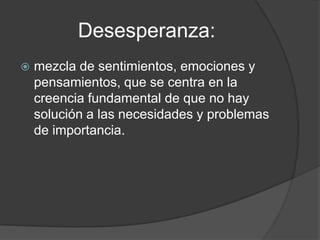 Desesperanza:
   mezcla de sentimientos, emociones y
    pensamientos, que se centra en la
    creencia fundamental de que no hay
    solución a las necesidades y problemas
    de importancia.
 