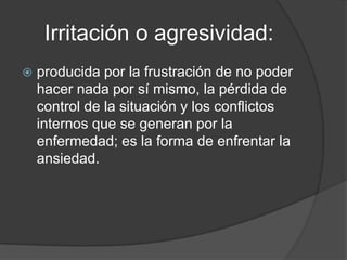 Irritación o agresividad:
   producida por la frustración de no poder
    hacer nada por sí mismo, la pérdida de
    control de la situación y los conflictos
    internos que se generan por la
    enfermedad; es la forma de enfrentar la
    ansiedad.
 