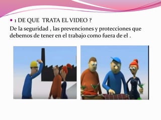  1 DE QUE TRATA EL VIDEO ?
De la seguridad , las prevenciones y protecciones que
debemos de tener en el trabajo como fuera de el .