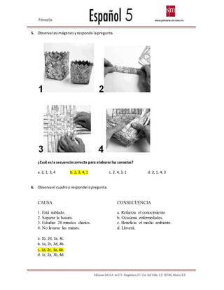 5. Observalasimágenesyresponde lapregunta.
¿Cuál esla secuenciacorrecta para elaborar las canastas?
a. 2, 1, 3, 4 b. 2, 3, 4, 1 c. 2, 4, 3, 1 d. 2, 1, 4, 3
6. Observael cuadroy responde lapregunta.
CAUSA CONSECUENCIA
1. Está nublado. a. Refuerza el conocimiento
2. Separar la basura. b. Ocasiona enfermedades.
3. Estudiar 20 minutos diarios. c. Beneficia el medio ambiente.
4. No lavarse las manos. d. Lloverá.
a. 1b, 2d, 3a, 4c.
b. 1a, 2c, 3d, 4b.
c. 1d, 2c, 3a, 4b.
d. 1c, 2a, 3b, 4d.
 