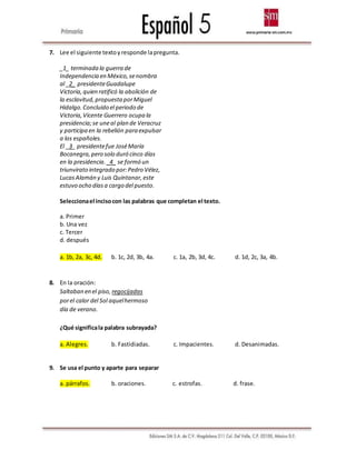 7. Lee el siguiente textoyresponde lapregunta.
_1_ terminada la guerra de
Independencia en México,senombra
al _2_ presidenteGuadalupe
Victoria, quien ratificó la abolición de
la esclavitud,propuestaporMiguel
Hidalgo.Concluido el periodo de
Victoria,Vicente Guerrero ocupa la
presidencia;se uneal plan de Veracruz
y participa en la rebelión para expulsar
a los españoles.
El _3_ presidentefue JoséMaría
Bocanegra,pero solo duró cinco días
en la presidencia. _4_ se formó un
triunvirato integrado por:Pedro Vélez,
LucasAlamán y Luis Quintanar,este
estuvo ocho díasa cargo del puesto.
Seleccionael incisocon las palabras que completan el texto.
a. Primer
b. Una vez
c. Tercer
d. después
a. 1b, 2a, 3c, 4d. b. 1c, 2d, 3b, 4a. c. 1a, 2b, 3d, 4c. d. 1d, 2c, 3a, 4b.
8. En la oración:
Saltaban en el piso, regocijadas
porel calor del Sol aquelhermoso
día de verano.
¿Qué significala palabra subrayada?
a. Alegres. b. Fastidiadas. c. Impacientes. d. Desanimadas.
9. Se usa el punto y aparte para separar
a. párrafos. b. oraciones. c. estrofas. d. frase.
 