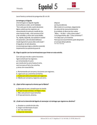 Lee el textoy contestalaspreguntas10 a la 14.
La tortuga y el águila
Una tortuga a un águila rogaba
la enseñasea volar; así le hablaba:
“Con solo queme des cuatro lecciones
ligera volaré porlas regiones:ya
remontando elvuelo por medio de los
aires hastael cielo, veré cercano el Sol
y las estrellas y otrascien cosasbellas.
Ya, rápida,bajando,deciudad en ciudad
iré pasando:y deeste fácil delicioso
modo lograréen pocosdíasverlo todo”.
El águila se rió del desatino.
Le aconseja quesiga su destino cazando
torpementecon paciencia,pueslo
dispuso
así la providencia.
Ella insiste en su antojo,ciegamente.
La reina de las avesprontamente
la arrebata,la lleva porlas nubes.
“Mira, —le dice— mira cómo subes”.
Y al preguntarle,dijo:“¿Vascontenta?”.
Y la deja caer y la revienta.
Para queasí escarmiente quien desprecia
el consejo delprudente.
Félix María Samaniego.
10. Elige la opción con las terminacionesque riman en esta estrofa.
Con soloque me descuatro lecciones
ligeravolaré porlasregiones:
ya remontandoel vuelo
por mediode losaireshastael cielo,
veré cercanoel Sol y las estrellas
y otras ciencosasbellas.
a. Remontandoconcercanoy leccionesconregiones.
b. Ligeracon ya y estrellasconbellas.
c. Vueloconcieloy leccionesconregiones.
d. Mediocon cercanoy regionesconaires.
11. ¿Qué refrán expresalo mismo que la fábula?
a. Ojosque no ven,corazónque no siente.
b. El que nooye consejo,nollegaa viejo.
c. Más vale prevenirque lamentar.
d. El que persevera, alcanza.
12. ¿Cuál era la intencióndel águila al aconsejar a la tortuga que siguierasu destino?
a. Aceptarsu condiciónde vida.
b. Seguirsiendotorpe al cazar.
c. Ser más obstinada.
d. Dejarde molestarla.
 