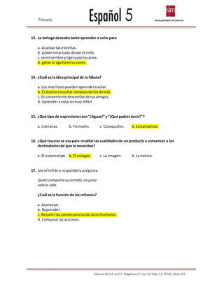 13. La tortuga deseaba tanto aprender a volar para
a. alcanzar lasestrellas.
b. podermirartodo desde el cielo.
c. sentirse libre yligeraporlosaires.
d. ganar al águilaensuvuelo.
14. ¿Cuál esla idea principal de la fábula?
a. Los más listospuedenaprenderavolar.
b. Es buenoescucharconsejosde losdemás.
c. Es conveniente desconfiarde tusamigos.
d. Aprenderavolaresmuy difícil.
15. ¿Qué tipo de expresionesson“¡Aguas!” y“¡Qué padrestenis!”?
a. Literarias. b. Formales. c. Coloquiales. d. Exclamativas.
16. ¿Qué recurso se usa para resaltar las cualidadesde un producto y convencer a los
destinatariosde que lo necesitan?
a. El estereotipo. b. El eslogan. c. La imagen. d. La noticia.
17. Lee el refrány responde lapregunta.
Quien compartesu comida,no pasa
solo la vida.
¿Cuál esla función de los refranes?
a. Aconsejar.
b. Reprender.
c. Resumirlasconsecuenciasde actoshumanos.
d. Compararlas acciones.
 