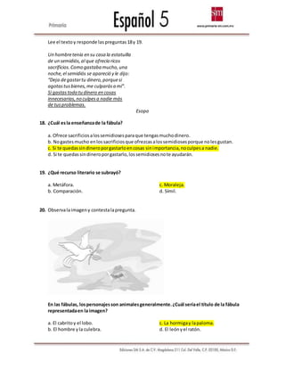 Lee el textoy responde laspreguntas18y 19.
Un hombretenía en su casa la estatuilla
de un semidiós,al que ofrecía ricos
sacrificios.Como gastaba mucho,una
noche,el semidiós se apareció y le dijo:
“Deja degastartu dinero,porquesi
agotastusbienes,me culparása mí”.
Si gastastodo tudinero en cosas
innecesarias,no culpesa nadie más
de tusproblemas.
Esopo
18. ¿Cuál esla enseñanzade la fábula?
a. Ofrece sacrificiosalossemidiosesparaque tengasmuchodinero.
b. Nogastesmucho enlossacrificiosque ofrezcasalossemidiosesporque nolesgustan.
c. Si te quedassindineroporgastarloencosas sinimportancia,noculpesa nadie.
d. Si te quedassindineroporgastarlo,lossemidiosesnote ayudarán.
19. ¿Qué recurso literario se subrayó?
a. Metáfora.
b. Comparación.
c. Moraleja.
d. Símil.
20. Observalaimageny contestalapregunta.
En las fábulas, lospersonajesson animalesgeneralmente.¿Cuál seríael título de la fábula
representadaen la imagen?
a. El cabritoy el lobo.
b. El hombre yla culebra.
c. La hormigay lapaloma.
d. El leónyel ratón.
 