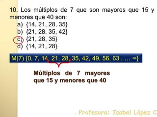 10. Los múltiplos de 7 que son mayores que 15 y menores que 40 son:{14, 21, 28, 35}{21, 28, 35, 42}{21, 28, 35}{14, 21, 28}M(7) {0, 7, 14, 21, 28, 35, 42, 49, 56, 63 , … ∞}Múltiplos de 7 mayores que 15 y menores que 40. Profesora: Isabel López Castillo