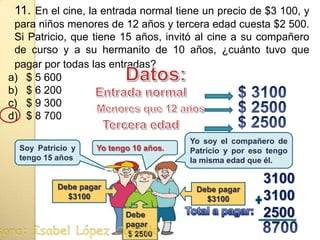 11. En el cine, la entrada normal tiene un precio de $3 100, y para niños menores de 12 años y tercera edad cuesta $2 500.  Si Patricio, que tiene 15 años, invitó al cine a su compañero de curso y a su hermanito de 10 años, ¿cuánto tuvo que pagar por todas las entradas?$ 5 600$ 6 200$ 9 300$ 8 700Datos:$ 3100 Entrada normal$ 2500Menores que 12 años$ 2500 Tercera edadYo soy el compañero de Patricio y por eso tengo la misma edad que él.Soy Patricio y tengo 15 añosYo tengo 10 años.310031002500Debe pagar $3100Debe pagar $3100Debe pagar $ 2500Total a pagar: 8700 . Profesora: Isabel López Castillo