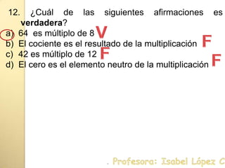 12. ¿Cuál de las siguientes afirmaciones es verdadera?64  es múltiplo de 8El cociente es el resultado de la multiplicación42 es múltiplo de 12El cero es el elemento neutro de la multiplicaciónVFFF. Profesora: Isabel López Castillo