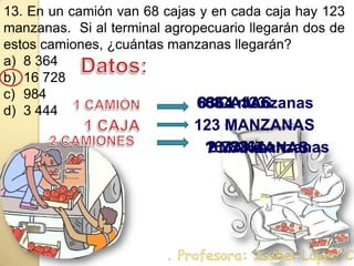13. En un camión van 68 cajas y en cada caja hay 123 manzanas.  Si al terminal agropecuario llegarán dos de estos camiones, ¿cuántas manzanas llegarán?8 36416 7289843 444Datos:68 CAJAS  68 x 123  8364 manzanas  1 CAMIÓN123 MANZANAS1 CAJA 2 x8364  16728 manzanas  2 CAMIONES ? MANZANAS . Profesora: Isabel López Castillo