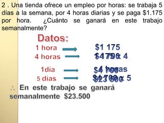 2 . Una tienda ofrece un empleo por horas: se trabaja 5 días a la semana, por 4 horas diarias y se paga $1.175 por hora.  ¿Cuánto se ganará en este trabajo semanalmente?Datos:$1 175 1 hora1 175 x 4$4 700 4 horas 4 horas $4 700 1día$4 700 x 5 $23 500 5 díasEn este trabajo se ganará semanalmente  $23.500