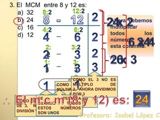 3. El  MCM  entre 8 y 12 es:3224161212:28:228  -   122 x 2 4Solo deben colocar números Primos tales como:2, 3, 5, 7, 11, 13 17…Ahora debemos multiplicar todos los números de esta columna. 4:26:2462246 x 4 2:23:22232 x 3 61:33:3313COMO EL 3 NO ES MÚLTIPLO DE 2,  AHORA DIVIDIMOS POR 3COMO EL 3 NO ES MÚLTIPLO DE 2,  NO REALIZAMOS LA DIVISIÓN Y BAJAMOS EL 311COMO EL 1NO ES MÚLTIPLO DE 3,  NO REALIZAMOS LA DIVISIÓN Y BAJAMOS EL 1SE TERMINA CUANDO TODOS ESTOS NÚMEROS SON UNOS El m.c.m (8 y 12) es:24. Profesora: Isabel López Castillo