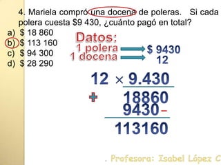 4. Mariela compró una docena de poleras.   Si cada polera cuesta $9 430, ¿cuánto pagó en total?$ 18 860$ 113 160$ 94 300$ 28 290Datos:$ 94301 polera12 1 docena12 9.430 18860 9430 113160. Profesora: Isabel López Castillo