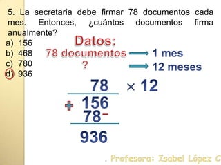 5. La secretaria debe firmar 78 documentos cada mes.Entonces, ¿cuántos documentos firma anualmente?156468780936Datos:1 mes78 documentos12 meses ?78 12 156 78936. Profesora: Isabel López Castillo