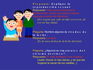 Pregunta:  Explique la reproducción sexual :  Respuesta:   Para que se provoque la fermentación, tienen que estar el órgano masculino dentro del femenino ( Así seguro que sale un hijo cervecero, de eso no hay duda ) Pregunta:  Nombre algunos d erivados de la leche : Respuesta:   La vaca ( Si, la vaca deriva de la leche del toro ) Pregunta:   ¿Algunos e stimulantes del sistema nervioso? :  Respuesta:   El café, el tabaco y las mujeres. (Joder chaval, lo has clavao, y es que las mujeres te sacan de tus casillas...)  