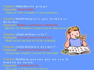 Pregunta:  Hable del  arte griego :  Respuesta:   Hacían botijos.   ( Siglos de Arte resumidos en una puta frase )   Pregunta:  Nombre los p aíses que forman el Benelux : Respuesta:   Bélgica, Luxemburgo y Neardental.   ( Hombre, los Holandeses tienen cara de simios pero no tanto )   Pregunta:  ¿Quien era  Quevedo? :  Respuesta:   Era cojo!, pero de un solo pie.   ( Bufff, menos mal que nos lo has aclarado )   Pregunta:  ¿Como es la b risa del mar? :  Respuesta:   Es una brisa húmeda y seca.   ( A la par que mojada y ausente de humedad )   Pregunta:  Nombra u n gusano que no sea la lombriz de tierra :  Respuesta:   La lombriz de mar.   ( Si es que se lo han puesto a huevo ) 