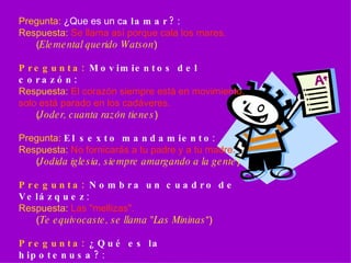 Pregunta:  ¿Que es un c alamar? :  Respuesta:   Se llama así porque cala los mares. ( Elemental querido Watson ) Pregunta:  Movimientos del corazón:   Respuesta:   El corazón siempre está en movimiento, solo está parado en los cadáveres. ( Joder, cuanta razón tienes ) Pregunta:   El sexto mandamiento :  Respuesta:   No fornicarás a tu padre y a tu madre. ( Jodida iglesia, siempre amargando a la gente ) Pregunta:  Nombra un cuadro de Velázquez :  Respuesta:   Las "mellizas". ( Te equivocaste, se llama "Las Mininas “) Pregunta:  ¿Qué es la hipotenusa? :  Respuesta:  Lo que está entre los dos paletos.   ( Si,… entre el cenutrio y el pardillo ) 