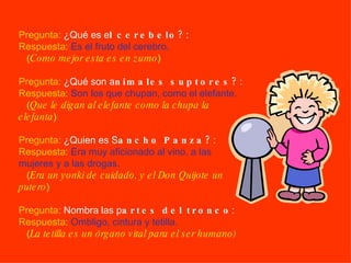 Pregunta:  ¿Qué es e l cerebelo? :  Respuesta:   Es el fruto del cerebro.   ( Como mejor esta es en zumo )   Pregunta:  ¿Qué son a nimales suptores? :  Respuesta:   Son los que chupan, como el elefante.   ( Que le digan al elefante como la chupa la elefanta )   Pregunta:  ¿Quien es S ancho Panza? :  Respuesta:   Era muy aficionado al vino, a las mujeres y a las drogas.   ( Era un yonki de cuidado, y el Don Quijote un putero )   Pregunta:  Nombra las p artes del tronco :  Respuesta:   Ombligo, cintura y tetilla.   ( La tetilla es un órgano vital para el ser humano) 