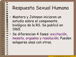 Mª José Alemany Ancle EUE La Fe
Respuesta Sexual Humana
• Masters y Johnson iniciaron un
estudio sobre el componente
biológico de la RS. Se publicó en
1965.
• Se diferencian 4 fases: excitación,
meseta, orgasmo y resolución. Pueden
solaparse unas con otras.
 