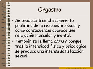 Mª José Alemany Ancle EUE La Fe
Orgasmo
• Se produce tras el incremento
paulatino de la respuesta sexual y
como consecuencia aparece una
relajación muscular y mental.
• También se le llama climax porque
tras la intensidad física y psicológica
se produce una intensa satisfacción
sexual.
 