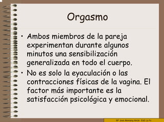 Mª José Alemany Ancle EUE La Fe
Orgasmo
• Ambos miembros de la pareja
experimentan durante algunos
minutos una sensibilización
generalizada en todo el cuerpo.
• No es solo la eyaculación o las
contracciones físicas de la vagina. El
factor más importante es la
satisfacción psicológica y emocional.
 