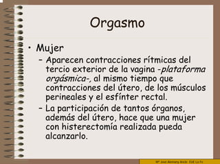 Mª José Alemany Ancle EUE La Fe
Orgasmo
• Mujer
– Aparecen contracciones rítmicas del
tercio exterior de la vagina -plataforma
orgásmica-, al mismo tiempo que
contracciones del útero, de los músculos
perineales y el esfínter rectal.
– La participación de tantos órganos,
además del útero, hace que una mujer
con histerectomía realizada pueda
alcanzarlo.
 