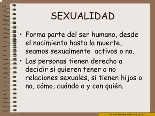 Mª José Alemany Ancle EUE La Fe
SEXUALIDAD
• Forma parte del ser humano, desde
el nacimiento hasta la muerte,
seamos sexualmente activos o no.
• Las personas tienen derecho a
decidir si quieren tener o no
relaciones sexuales, si tienen hijos o
no, cómo, cuándo o y con quién.
 