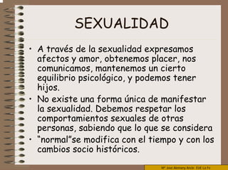 Mª José Alemany Ancle EUE La Fe
SEXUALIDAD
• A través de la sexualidad expresamos
afectos y amor, obtenemos placer, nos
comunicamos, mantenemos un cierto
equilibrio psicológico, y podemos tener
hijos.
• No existe una forma única de manifestar
la sexualidad. Debemos respetar los
comportamientos sexuales de otras
personas, sabiendo que lo que se considera
• “normal”se modifica con el tiempo y con los
cambios socio históricos.
 