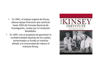 • En 1941, el trabajo original de Kinsey
obtuvo apoyo financiero que continuó
hasta 1954 del Consejo Nacional de
Investiga...