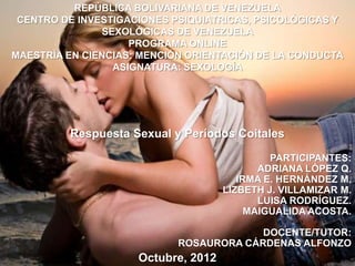 REPÚBLICA BOLIVARIANA DE VENEZUELA
 CENTRO DE INVESTIGACIONES PSIQUIATRICAS, PSICOLÓGICAS Y
               SEXOLÓGICAS DE VENEZUELA
                    PROGRAMA ONLINE
MAESTRÍA EN CIENCIAS: MENCIÓN ORIENTACIÓN DE LA CONDUCTA
                 ASIGNATURA: SEXOLOGÍA




         Respuesta Sexual y Períodos Coitales

                                              PARTICIPANTES:
                                            ADRIANA LÓPEZ Q.
                                        IRMA E. HERNÁNDEZ M.
                                     LIZBETH J. VILLAMIZAR M.
                                            LUISA RODRÍGUEZ.
                                          MAIGUALIDA ACOSTA.

                                         DOCENTE/TUTOR:
                            ROSAURORA CÁRDENAS ALFONZO
                     Octubre, 2012
 