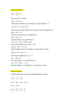 Respuestas página 38
)1(
2
3
) 2






 xxa
Tiene una raíz en 1, simple
realesnoraícesdosy2-endobleuna1,ensimpleraízUna
)1()2)(1)(
realnodobleunay3-ensimpleraízUna
)3)(4)(
3-y20,-1,ensimplesraícesCuatro
)3)(2)(1(
3
5
)
realesnoraícesdosy2ensimpleraízuna0,entripleraízUna
)42)(2(2)
1,62-y1,3,0,62ensimplesraícescuatro
)62,1)(62,0)(3)(1)(
3-endobleotray2ensimpleraízUna
)3)(2(3)
2ensimpleotray1endobleraízunaTiene
)2()1(3)
1/3ensimpleraízotrayrealesnoraícesdos0,endobleraízunaTiene
)
3
1
)(3927(2)
5-ensimpleotray5ensimpleotra0,ensimpleraízunaTiene
)5)(5(2)
22
2
23
2
2
22









xxxxj
xxi
xxxxh
xxxxg
xxxxf
xxe
xxd
xxxxc
xxxb
Modelo de examen
Factorizar, determinar las raíces y la multiplicidad de las mismas
1)  xxx
6
5
3
7
2
1 23
2)  2345
1830142 xxxx
3)  37
455 xx
4) 
5
6
5
1
5
4
5
1 23
xxx
 