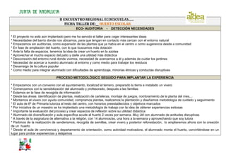 II ENCUENTRO REGIONAL ECOESCUELAS......
FICHA TALLER DE:__ HUERTO ESCOLAR
ECO- AUDITORÍA

-

DETECCIÓN NECESIDADES

* El proyecto no está aún implantado pero me ha servido el taller para coger interesantes ideas
* Necesidades del barrio donde nos ubicamos, para que tengan en contacto más cercan con el entorno natural
* Empezamos sin auditorías, como expansión de las plantas que ya había en el centro o como sugerencia desde a comunidad
* En fase de ampliación del huerto, con lo que buscamos más dotación
* Ante la falta de espacios, tenemos la idea de crear un huerto en la azotea
* Aprovechar el mucho espacio del patio y darle una utilidad más didáctica
* Desconexión del entorno rural donde vivimos, necesidad de acercarnos a él y además de cuidar los jardines
* Necesidad de acercar a nuestro alumnado al entorno y como medio para trabajar los residuos
* Desarraigo de la cultura popular
* Como medio para integrar alumnado con dificultades de aprendizaje, minorías étnicas y conductas disruptivas
PROCESO METODOLÓGICO SEGUIDO PARA IMPLANTAR LA EXPERIENCIA
* Empezamos con un convenio con el ayuntamiento, localizad el terreno, preparado la tierra e instalado un vivero
* Comenzamos con la sensibilización del alumnado y profesorado, después a las familias
* Estamos en la fase de recogida de información
* Desde las áreas: identificación de plantas, realización de carteleras, montaje de juegos, nombramiento de la planta del mes,...
* Montamos el vivero con ayuda comunidad, compramos plantas, realizamos la plantación y diseñamos metodología de cuidado y seguimiento
* El aula de 6º de Primaria tutoriza al resto del centro, con horarios preestablecidos y objetivos marcados
* Por iniciativa de un maestro se ha implantado una metodología de trabajo con la idea de obtener experiencias exitosas
* Importante la evaluación del proceso y crear espacios de reflexión sobre su utilidad didáctica
* Alumnado de diversificación y aula específica acude al huerto 2 veces por semana. Muy útil con alumnado de actitudes disruptivas
* A través de la asignatura de alternativa a la religión, con 14 alumnos/as, una hora a la semana y aprovechando que soy tutora
* Partimos de la realización de senderismos, recogida de semillas, crear vivero y posterior reforestación, lo ampliaremos ahora con la creación
de un huerto
* Desde el aula de convivencia y departamento de orientación, como actividad motivadora, el alumnado monta el huerto, convirtiéndose en un
lugar para probar experiencias y relajarnos

 