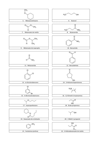 CH3
          O
                                          H3C                       OH


     5.       Metoxiciclohexano                      6.    Butanol

          O              O                                      O
                              CH3
             H                              H3C                    NH2
 7.       Metanoato de metilo                   8.        Butanamida

                                                              O
      O              O            CH3
                                                                     NH2
              H              CH3

9.    Metanoato de isopropilo                    10. Benzamida

                                                      O         H
                     O

              H           NH2


          11. Metanamida                        12. Benzaldehído


               Cl                                    O

                             Cl



                                                        OH
     13. m-Diciclorobenceno               14. 3-Hidroxiciclopentanona

                Cl
                                                     H2N


            Br
15. m-Bromoclorobenceno                  16. 3,3-Dimetil-2-butanamina

                  O                                             O

                                                     HO
      17. Isopropoxibutano                   18. Ácido propanoico




                      O
                                                                OH

         O
19. Hexanoato de ciclohexilo                20. 2-Metil-1-propanol


                             NH2                           OH
                                                                  O

                                                         O
     21. Fenilamina (anilina)           22. 2-Hidroxibutanoato de metilo
 
