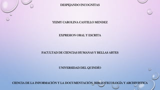 DESPEJANDO INCOGNITAS
YEIMY CAROLINA CASTILLO MENDEZ
EXPRESION ORAL Y ESCRITA
FACULTAD DE CIENCIAS HUMANAS Y BELLAS ARTES
UNIVERSIDAD DEL QUINDÍO
CIENCIA DE LA INFORMACIÓN Y LA DOCUMENTACIÓN, BIBLIOTECOLOGÍA Y ARCHIVISTICA
 