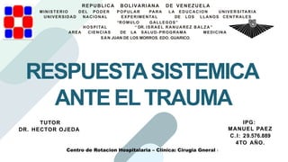 RESPUESTASISTEMICA
ANTE ELTRAUMA
REPUBLICA BOLIVARIANA DE VENEZUELA
MINISTERIO DEL PODER POPULAR PARA LA EDUCACION UNIVERSITARIA
UNIVERSIDAD NACIONAL EXPERIMENTAL DE LOS LLANOS CENTRALES
“ROMULO GALLEGOS”
HOSPITAL “ DR. ISRAEL RANUAREZ BALZA ”
AREA CIENCIAS DE LA SALUD-PROGRAMA MEDICINA
SAN JUAN DE LOS MORROS. EDO. GUARICO.
IPG:
MANUEL PAEZ
C.I: 29.576.889
4TO AÑO.
TUTOR
DR. HECTOR OJEDA
Centro de Rotacion Hospitalaria – Clinica: Cirugia Gneral I
 