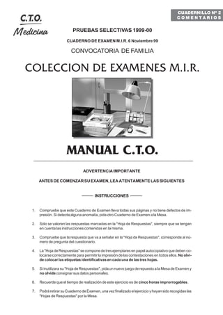 PRUEBAS SELECTIVAS 1999-00
CUADERNO DE EXAMEN M.I.R. 6 Noviembre 99
CONVOCATORIA DE FAMILIA
COLECCION DE EXAMENES M.I.R.
MANUAL C.T.O.
ADVERTENCIAIMPORTANTE
ANTES DE COMENZAR SU EXAMEN, LEA ATENTAMENTE LAS SIGUIENTES
INSTRUCCIONES
1. Compruebe que este Cuaderno de Examen lleva todas sus páginas y no tiene defectos de im-
presión. Si detecta alguna anomalía, pida otro Cuaderno de Examen a la Mesa.
2. Sólo se valoran las respuestas marcadas en la "Hoja de Respuestas", siempre que se tengan
en cuenta las instrucciones contenidas en la misma.
3. Compruebe que la respuesta que va a señalar en la "Hoja de Respuestas", corresponde al nú-
mero de pregunta del cuestionario.
4. La "Hoja de Respuestas" se compone de tres ejemplares en papel autocopiativo que deben co-
locarse correctamente para permitir la impresión de las contestaciones en todos ellos. No olvi-
de colocar las etiquetas identificativas en cada una de las tres hojas.
5. Si inutilizara su "Hoja de Respuestas", pida un nuevo juego de repuesto a la Mesa de Examen y
no olvide consignar sus datos personales.
6. Recuerde que el tiempo de realización de este ejercicio es de cinco horas improrrogables.
7. PodráretirarsuCuadernodeExamen,unavezfinalizadoelejercicioyhayansidorecogidaslas
"Hojas de Respuestas" por la Mesa.
CUADERNILLO Nº 2
C O M E N T A R I O S
 