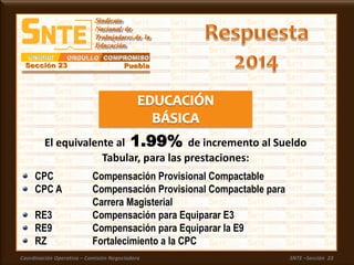 Coordinación Operativa – Comisión Negociadora SNTE –Sección 23
CPC Compensación Provisional Compactable
CPC A Compensación Provisional Compactable para
Carrera Magisterial
RE3 Compensación para Equiparar E3
RE9 Compensación para Equiparar la E9
RZ Fortalecimiento a la CPC
El equivalente al 1.99% de incremento al Sueldo
Tabular, para las prestaciones:
 