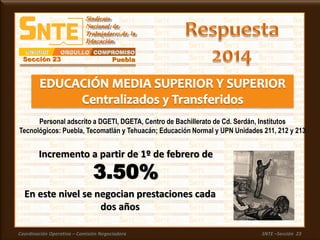 Coordinación Operativa – Comisión Negociadora SNTE –Sección 23
En este nivel se negocian prestaciones cada
dos años
Incremento a partir de 1º de febrero de
3.50%
Personal adscrito a DGETI, DGETA, Centro de Bachillerato de Cd. Serdán, Institutos
Tecnológicos: Puebla, Tecomatlán y Tehuacán; Educación Normal y UPN Unidades 211, 212 y 213
 