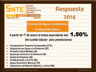 Coordinación Operativa – Comisión Negociadora SNTE –Sección 23
A partir de 1º de enero la bolsa equivalente del: 1.50%
del sueldo tabular para prestaciones:
Compensación Temporal Compactable (CTC),
Asignación por Apoyo a la Docencia (DP)
Previsión Social Múltiple (44)
Ayuda por servicios a la Docencia (46)
Ayuda de Despensa (38)
Fortalecimiento a la CTC (RZ)
Apoyo Económico Mensual (TS)
Adquisición de Material Didáctico y Libros (MD)
 