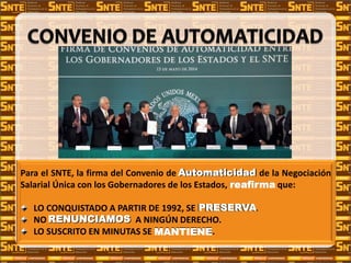 Para el SNTE, la firma del Convenio de Automaticidad de la Negociación
Salarial Única con los Gobernadores de los Estados, reafirma que:
LO CONQUISTADO A PARTIR DE 1992, SE PRESERVA.
NO RENUNCIAMOS A NINGÚN DERECHO.
LO SUSCRITO EN MINUTAS SE MANTIENE.
Automaticidad
reafirma
PRESERVA
RENUNCIAMOS
MANTIENE
 