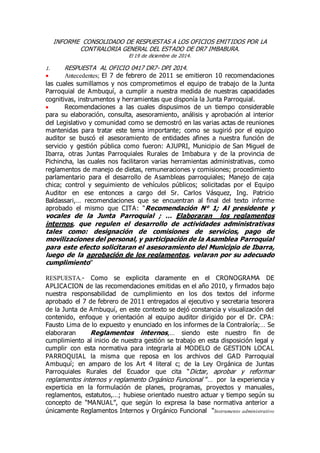 INFORME CONSOLIDADO DE RESPUESTAS A LOS OFICIOS EMITIDOS POR LA
CONTRALORIA GENERAL DEL ESTADO DE DR7 IMBABURA.
El 19 de diciembre de 2014.
1. RESPUESTA AL OFICIO 0417 DR7- DPI 2014.
 Antecedentes; El 7 de febrero de 2011 se emitieron 10 recomendaciones
las cuales sumillamos y nos comprometimos el equipo de trabajo de la Junta
Parroquial de Ambuquí, a cumplir a nuestra medida de nuestras capacidades
cognitivas, instrumentos y herramientas que disponía la Junta Parroquial.
 Recomendaciones a las cuales dispusimos de un tiempo considerable
para su elaboración, consulta, asesoramiento, análisis y aprobación al interior
del Legislativo y comunidad como se demostró en las varias actas de reuniones
mantenidas para tratar este tema importante; como se sugirió por el equipo
auditor se buscó el asesoramiento de entidades afines a nuestra función de
servicio y gestión pública como fueron: AJUPRI, Municipio de San Miguel de
Ibarra, otras Juntas Parroquiales Rurales de Imbabura y de la provincia de
Pichincha, las cuales nos facilitaron varias herramientas administrativas, como
reglamentos de manejo de dietas, remuneraciones y comisiones; procedimiento
parlamentario para el desarrollo de Asambleas parroquiales; Manejo de caja
chica; control y seguimiento de vehículos públicos; solicitadas por el Equipo
Auditor en ese entonces a cargo del Sr. Carlos Vásquez, Ing. Patricio
Baldassari,… recomendaciones que se encuentran al final del texto informe
aprobado el mismo que CITA: “Recomendación N° 1; Al presidente y
vocales de la Junta Parroquial ; … Elaboraran los reglamentos
internos, que regulen el desarrollo de actividades administrativas
tales como: designación de comisiones de servicios, pago de
movilizaciones del personal, y participación de la Asamblea Parroquial
para este efecto solicitaran el asesoramiento del Municipio de Ibarra,
luego de la aprobación de los reglamentos, velaran por su adecuado
cumplimiento”
RESPUESTA.- Como se explicita claramente en el CRONOGRAMA DE
APLICACION de las recomendaciones emitidas en el año 2010, y firmados bajo
nuestra responsabilidad de cumplimiento en los dos textos del informe
aprobado el 7 de febrero de 2011 entregados al ejecutivo y secretaria tesorera
de la Junta de Ambuquí, en este contexto se dejó constancia y visualización del
contenido, enfoque y orientación al equipo auditor dirigido por el Dr. CPA:
Fausto Lima de lo expuesto y enunciado en los informes de la Contraloría;… Se
elaboraran Reglamentos internos,… siendo este nuestro fin de
cumplimiento al inicio de nuestra gestión se trabajo en esta disposición legal y
cumplir con esta normativa para integrarla al MODELO de GESTION LOCAL
PARROQUIAL la misma que reposa en los archivos del GAD Parroquial
Ambuquí; en amparo de los Art 4 literal c; de la Ley Orgánica de Juntas
Parroquiales Rurales del Ecuador que cita “Dictar, aprobar y reformar
reglamentos internos y reglamento Orgánico Funcional ”… por la experiencia y
experticia en la formulación de planes, programas, proyectos y manuales,
reglamentos, estatutos,…; hubiese orientado nuestro actuar y tiempo según su
concepto de “MANUAL”, que según lo expresa la base normativa anterior a
únicamente Reglamentos Internos y Orgánico Funcional “Instrumento administrativo
 