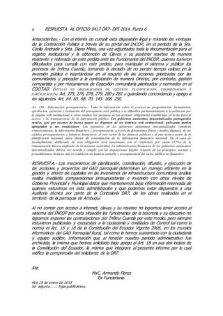 6. RESPUESTA AL OFICIO 0417 DR7- DPI 2014. Punto 6
Antecedentes.- Con el interés de cumplir esta disposición legal y mirando las ventajas
de la Contracción Publica a través de su portal del INCOP, en el periodo de la Sra.
Cecilia Andrade y Srta. Diana Mites, una vez adjuntados toda la documentación para el
registro institucional y la obtención de Claves y su posterior reseteo de manera
insistente y reiterada de este pedido ante los Funcionarios del INCOP, quienes tuvieron
dificultades para cumplir con este pedido, para manipular el sistema y publicar los
procesos de Ínfima Cuantía; tomando la decisión de no perder tiempo valioso en la
inversión pública e insertándose en el respeto de las acciones priorizadas por las
comunidades y proceder a la contratación de manera Directa, por contrato, gestión
compartida y por mecanismos de Cogestión comunitaria planteados y normados en el
COOTAD (TITULO VII MODALIDADES DE GESTION, PLANIFICACION, COORDINACION Y
PARTICIPACION) Art. 275, 276, 278, 279, 280 y 281 y guardando concordancia y apego a
los siguientes Art. 64. 65. 68. 70. 145. 168. 250.
Art. 168.- Información presupuestaria.- Toda la información sobre el proceso de programación, formulación,
aprobación, ejecución y evaluación del presupuesto será pública y se difundirá permanentemente a la población por
la página web institucional u otros medios sin perjuicio de las acciones obligatorias establecidas en la ley para el
acceso y la transparencia de la información pública. Los gobiernos autónomos descentralizados parroquiales
rurales, que por razones de fuerza mayor no disponen de un dominio web institucional, utilizarán medios
apropiados a sus condiciones. Los ejecutivos de los gobiernos autónomos descentralizados remitirán
trimestralmente, la información financiera y presupuestaria, a través de documentos físicos y medios digitales, de sus
cédulas presupuestarias y balances financieros, al ente rector de las finanzas públicas y al ente técnico rector de la
planificación nacional, para efectos de consolidación de la información financiera nacional. En el caso de
incumplimiento deliberado de esta obligación será sancionado con el veinticinco por ciento (25%) de la
remuneración básica unificada de la máxima autoridad. La administración financiera de los gobiernos autónomos
descentralizados deberá ser acorde y cumplir con las disposiciones legales respecto de los principios, normas y
procedimientos técnicos que se establecen en materia contable y presupuestaria del sector público no financiero.
RESPUESTA.- Los mecanismos de planificación, coordinación, difusión, y ejecución de
los acciones y proyectos del GAD parroquial determinan un manejo eficiente en la
gestión y ahorro de capitales en las inversiones de infraestructura comunitaria análisis
realiza mediante comparaciones presupuestarias e inversión con otros niveles de
Gobierno Provincial y Municipal datos que mantenemos bajo información reservada de
quienes estuvimos en esta administración y que podemos estar dispuestos a una
Auditoria técnica por parte de la Contraloría DR7, de las obras realizadas en el
territorio de la parroquia de Ambuquí.
Al no contar con acceso a internet, claves y su reseteo no logramos tener acceso al
sistema del INCOP por esta situación las funcionarias de la tesorería y su ejecutivo no
logramos exponer las contrataciones por Ínfima Cuantía por este medio; pero siempre
estuvieron publicadas y expuestas a la ciudadanía y entidades de Control tal como lo
norma el Art. 16 y 18 de la Constitución del Ecuador Vigente 2008, en los murales
informativos del GAD Parroquial Rural, tal como lo hemos sustentado con la ciudadanía
y equipo auditor, Información que al fenecer nuestro periodo administrativo fue
archivada, la misma que hemos solicitado bajo apego al Art. 18 en sus dos incisos de
la Constitución del Ecuador, la misma que integrare al presente informe por lo cual
ratifico la comprensión del solicitante de la DR7.
Ate.
MsC. Armando Flores
Ex Funcionario.
Hoy 19 de enero de 2015
Se adjunta…….. fojas justificativos.
 