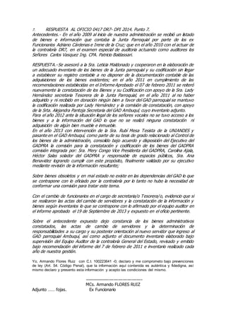 7. RESPUESTA AL OFICIO 0417 DR7- DPI 2014. Punto 7.
Antecedentes.- En el año 2009 al inicio de nuestra administración se recibió un listado
de bienes e información que contaba la Junta Parroquial por parte de los ex
Funcionarios Adriano Cárdenas e Irene de la Cruz; que en el año 2010 con el actuar de
la contraloría DR7, en el examen especial de auditoria actuando como auditores los
Señores Carlos Vasquez Ing. CPA. Patricio Baldassari.
RESPUESTA.- Se asesoró a la Sra. Leticia Maldonado y cooperaron en la elaboración de
un adecuado inventario de los bienes de la Junta parroquial y su codificación sin llegar
a establecer su registro contable a no disponer de la documentación contable de las
adquisiciones de los bienes existentes; en el año 2011 en cumplimiento de las
recomendaciones establecidas en el Informe Aprobado el 07 de febrero 2011 se reiteró
nuevamente la constatación de los Bienes y su Codificación con apoyo de la Sra. Lady
Hernández secretaria Tesorera de la Junta Parroquial, en el año 2011 al no haber
adquirido y ni recibido en donación ningún bien a favor del GAD parroquial se mantuvo
la codificación realizada por Lady Hernández y la comisión de constatación, con apoyo
de la Srta. Alejandra Pantoja Secretaria del GAD Ambuquí; cuyo inventario adjunto.
Para el año 2012 ante la situación ilegal de los señores vocales no se tuvo acceso a los
bienes y a la información del GAD lo que no se realizó ninguna constatación ni
adquisición de algún bien mueble e inmueble.
En el año 2013 con intervención de la Sra. Rubí Mesa Tesista de la UNIANDES y
pasante en el GAD Ambuquí, como parte de su tesis de grado relacionado al Control de
los bienes de la administración, consolido bajo acuerdo y disposición del Ejecutivo del
GADPRA la comisión para la constatación y codificación de los bienes del GADPRA
comisión integrada por: Sra. Mery Congo Vice Presidenta del GADPRA, Carolina Ajala,
Héctor Salas solador del GADPRA y responsable de espacios públicos, Sra. Ana
Benavidez logrando cumplir con este propósito, finalmente validado por su ejecutivo
mediante revisión de la información resultante;
Sobre bienes obsoletos y en mal estado no existe en las dependencias del GAD lo que
se contrapone con lo oficiado por la contraloría por lo tanto no hubo la necesidad de
conformar una comisión para tratar este tema.
Con el cambio de funcionarios en el cargo de secretaria/o Tesorera/o, evidencio que si
se realizaron las actas del cambio de servidores y la constatación de la información y
bienes según inventarios lo que se contrapone con lo afirmado por el equipo auditor en
el informe aprobado el 19 de Septiembre de 2013 y expuesto en el oficio pertinente.
Sobre el antecedente expuesto dejo constancia de los bienes administrativos
constatados, las actas de cambio de servidores y la determinación de
responsabilidades a su cargo y su posterior orientación al nuevo servidor que ingreso al
GAD parroquial Ambuquí, así como adjunto el documento inventario elaborado bajo
supervisión del Equipo Auditor de la contraloría General del Estado, revisado y emitido
bajo recomendación del informe del 7 de febrero de 2011 e inventario realizado cada
año de nuestra gestión.
Yo, Armando Flores Ruiz con C.I. 100223641 -0; declaro y me comprometo bajo prevenciones
de ley (Art. 54. Código Penal), que la información aquí contenida es auténtica y fidedigna, así
mismo declaro y presento esta información y acepto las condiciones del mismo.
--------------------------------------
MCs. Armando FLORES RUIZ
Adjunto …… fojas. Ex Funcionario
 