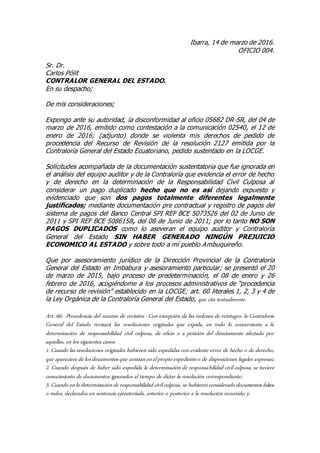 Ibarra, 14 de marzo de 2016.
OFICIO 004.
Sr. Dr.
Carlos Pólit
CONTRALOR GENERAL DEL ESTADO.
En su despacho;
De mis consideraciones;
Expongo ante su autoridad, la disconformidad al oficio 05682 DR-SR, del 04 de
marzo de 2016, emitido como contestación a la comunicación 02540, el 12 de
enero de 2016; (adjunto) donde se violenta mis derechos de pedido de
procedencia del Recurso de Revisión de la resolución 2127 emitida por la
Contraloría General del Estado Ecuatoriano, pedido sustentado en la LOCGE.
Solicitudes acompañada de la documentación sustentatoria que fue ignorada en
el análisis del equipo auditor y de la Contraloría que evidencia el error de hecho
y de derecho en la determinación de la Responsabilidad Civil Culposa al
considerar un pago duplicado hecho que no es así dejando expuesto y
evidenciado que son dos pagos totalmente diferentes legalmente
justificados; mediante documentación pre contractual y registro de pagos del
sistema de pagos del Banco Central SPI REF BCE 5073526 del 02 de Junio de
2011 y SPI REF BCE 5086158, del 08 de Junio de 2011; por lo tanto NO SON
PAGOS DUPLICADOS como lo aseveran el equipo auditor y Contraloría
General del Estado SIN HABER GENERADO NINGÚN PREJUICIO
ECONOMICO AL ESTADO y sobre todo a mí pueblo Ambuquireño.
Que por asesoramiento jurídico de la Dirección Provincial de la Contraloría
General del Estado en Imbabura y asesoramiento particular; se presentó el 20
de marzo de 2015, bajo proceso de predeterminación, el 08 de enero y 26
febrero de 2016, acogiéndome a los procesos administrativos de “procedencia
de recurso de revisión” establecido en la LOCGE; art. 60 literales 1, 2, 3 y 4 de
la Ley Orgánica de la Contraloría General del Estado, que cita textualmente.
Art. 60.- Procedencia del recurso de revisión.- Con excepción de las órdenes de reintegro, la Contraloría
General del Estado revisará las resoluciones originales que expida, en todo lo concerniente a la
determinación de responsabilidad civil culposa, de oficio o a petición del directamente afectado por
aquellas, en los siguientes casos:
1. Cuando las resoluciones originales hubieren sido expedidas con evidente error de hecho o de derecho,
que apareciere de los documentos que constanenelpropio expedienteo de disposiciones legales expresas;
2. Cuando después de haber sido expedida la determinación de responsabilidad civil culposa, se tuviere
conocimiento de documentos ignorados al tiempo de dictar la resolución correspondiente;
3. Cuando enla determinaciónde responsabilidad civilculposa, se hubierenconsiderado documentos falsos
o nulos, declarados en sentencia ejecutoriada, anterior o posterior a la resolución recurrida; y,
 