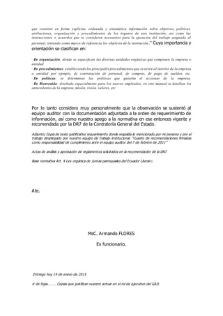 que contiene en forma explícita, ordenada y sistemática información sobre objetivos, políticas,
atribuciones, organización y procedimientos de los órganos de una institución; así como las
instrucciones o acuerdos que se consideren necesarios para la ejecución del trabajo asignado al
personal, teniendo como marco de referencia los objetivos de la institución.” Cuya importancia y
orientación se clasifican en:
· De organización: dónde se especifican las diversas unidades orgánicas que componen la empresa o
entidad
· De procedimientos: estableciendo losprincipales procedimientos que ocurren al interior de la empresa
o entidad por ejemplo, de contratación de personal, de compras, de pago de sueldos, etc.
· De políticas: se determinan las políticas que guiarán el accionar de la empresa.
· De Bienvenida: diseñado especialmente para los nuevos empleados, en este manual se detallan los
antecedentes de la empresa, misión, visión, valores, etc.
Por lo tanto considero muy personalmente que la observación se sustentó al
equipo auditor con la documentación adjuntada a la orden de requerimiento de
información, así como nuestro apego a la normativa en ese entonces vigente y
recomendada por la DR7 de la Contraloría General del Estado.
Adjunto; Copia de texto justificativo requerimiento donde respalda lo mencionado por mi persona y por el
trabajo desplegado por nuestro equipo de trabajo institucional. “Cuadro de recomendaciones firmadas
como responsabilidad de cumplimiento ante el equipo auditor del 7 de febrero de 2011”
Actas de análisis y aprobación de reglamentos solicitados en la recomendación de la DR7.
Base normativa Art. 4 Ley orgánica de Juntas parroquiales del Ecuador Literal c.
Ate.
MsC. Armando FLORES
Ex funcionario.
Entrego hoy 19 de enero de 2015
# de fojas……… Copias que justifican nuestro actuar en el rol de ejecutivo del GAD.
 