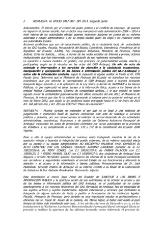 2. RESPUESTA AL OFICIO 0417 DR7- DPI 2014. Segundo punto
Antecedentes: El interés por el control del poder político y el conflicto de intereses de quienes
no lograron el primer escaño, fue un factor muy marcado en esta administración 2009 – 2014 a
nivel interno de las autoridades electas quienes motivaron acciones en contra de su máxima
autoridad y equipo administrativo y de su propio pueblo quien los eligió y les reconoce como
sus autoridades locales.
Acciones conflictivas que son de conocimiento público, de la ciudadanía local, de autoridades
de los GAD locales, Fiscalía, Procuraduría del Estado, Contraloría, Intendencia, Presidencia de la
República del Ecuador, AJUPRI, hoy Conagopare Imbabura, Ministerio de Finanzas, Policía
Judicial, Corte de Justicia,… otras; a través de las redes sociales de Internet y prensa; actores
institucionales que han intervenido con la aplicación de sus regímenes normativos.
La oposición a nuevos modelos de gestión, con principios de gobernabilidad amplia, abierta y
participativa, según se lo visualiza en las actas del GAD Ambuquí, Un año de acto de
sabotaje e interrupción a los servicios de atención a la ciudadanía ecuatoriana,
manipulación y apropiación de los bienes e información pública del GAD Ambuquí; y
entre ella la información contable según lo expuesto al equipo auditor al frente el Dr. CPA
Fausto Lima. Determino que el Ministerio de Finanzas del Ecuador no transfiera los recursos
económicos que por derecho le corresponden al GAD Ambuquí pese a nuestra incesante
búsqueda llegar acuerdo o a la aplicación de la Ley Sobre la Acción de SABOTAJE a los bienes
Públicos; lo que repercutió no tener acceso a la información física, acceso a los bienes de la
entidad Publica (Computadores, Sistema de contabilidad Naftilus,…) lo que impidió no haber
logrado enviar la contabilidad gubernamental del último trimestre del año 2011, al Ministerio de
Finanzas, la misma que doy fe se estaba ingresando al sistema para su posterior entrega en el
mes de Enero 2012, que según la ley podíamos haber entregado hasta el 31 de Enero de 2012
Art. 168 párrafo dos y Art. 265 del COOTAD “Plazo de Liquidación”
RESPUESTA.- Muchos juristas no entienden el por qué no se llegó a una instancia de
juzgamiento o instrucción fiscal de quienes cometieron este acto de Sabotaje a servicios
públicos y privados, por sus consecuencias al violentar el normal desarrollo de las actividades
administrativas, económicas, financieras y de gestión del Gobierno Autónomo Parroquial de
Ambuquí; incluyendo los actos de prevaricato cometidos por varias autoridades en la provincia
de Imbabura y su cumplimiento a los Art. 170 y 172 de la Constitución del Ecuador 2008
Vigente.
Pese a ello el equipo administrativo se mantuvo unido trabajando mientras la ola de la
oposición minaba y laceraba la integridad del pueblo soberano, de su máxima autoridad electa
por su pueblo y su equipo administrativo; NO ENCUENTRO PALABRAS PARA EXPRESAR EL
ACTO COMETIDO POR LOS SEÑORES VOCALES ADRIANO CARDENAS portador de la CI.
100253526-6; de MERY CONGO, con C.I 100263109-9; de FABIAN PALACIOS con C.I.
100081221-2 Y PEDRO MANUEL JULIO con C.I 100099137-0, dos ciudadanos de Ambuquí Juan
Noguera y Arnulfo Hernández quienes irrumpieron las oficinas de la Junta Parroquial cambiando
sus cerraduras y seguridades violentando el normal trabajo de sus funcionarios y alterando la
atención y el acceso a la información y bienes públicos; Pronunciamiento del Sr. José
Maldonado Teniente Político de Ambuquí en su informe emitido a su titular de la Gobernación
de Imbabura la Sra. Gabriela Rivadeneira. Documento adjunto.
Esta violentación al marco legal Penal del Ecuador de SABOTAJE A LOS BIENES E
INFORMACION PÚBLICA y la oportuna acción de sus autoridades al no brindar el acceso y uso
de los bienes e información pública del GAD Ambuquí, es el justificativo de no contar
oportunamente a los recursos financieros del GAD Parroquial de Ambuquí, hoy en impunidad de
sus sujetos actores y sujetos involucrados. Adjunto información y acciones que motivaban la
búsqueda de alguna solución de facto, y pedido a funcionarios de las instancias legales:
Fiscalía, Ministerio de Finanzas; pero también es muy importante resaltar el profesionalismo y
eficiencia del Sr. Fiscal Dr. Xavier de la Cadena, Ab. Marco Yépez, al haber intervenido al poco
tiempo de haber sido transferido este caso, A los 06 días del mes de Diciembre 2012, en las
instalaciones del Gobierno Autónomo Descentralizado Parroquial Rural Ambuquí-Chota se
procede a realizar la apertura de las oficinas tomando como referencia el proceso de
 